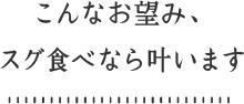 こんなお望み、スグ食べなら叶います