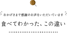 おかげさまで感謝のお声をいただいています。食べてわかった、この違い